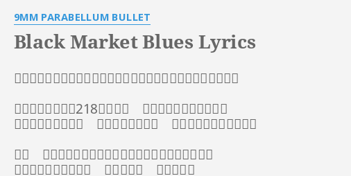 Black Market Blues Lyrics By 9mm Parabellum Bullet ブラックマーケットブルーズでオマエを狂わせてしまいたいのさ 地下鉄の改札から218秒かけて 階段を駆け上がったなら 鎖につながれたサル 汚れた手を叩いて 出迎えてくれるはずだぜ そう ここはまるで世界中に