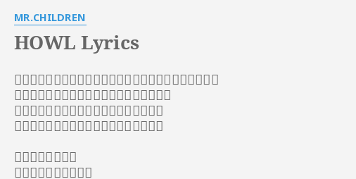 Howl Lyrics By Mr Children ブラインドを開けるのも面倒な位にここのところ無気力だ おぼろげに目を開くと薄暗い未来が見えるよ 真昼間 冷蔵庫を開きアルコールを胃袋へ 痺れがきそうな孤独がやがて麻痺するまで